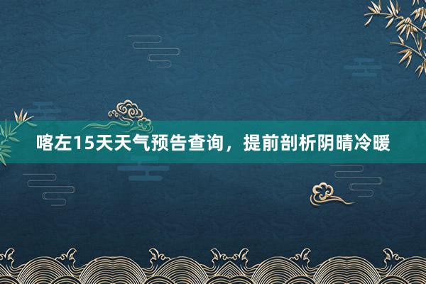 喀左15天天气预告查询，提前剖析阴晴冷暖